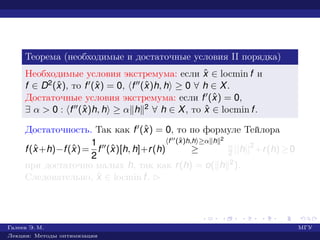 Теорема (необходимые и достаточные условия II порядка)
Необходимые условия экстремума: если ˆx ∈ locmin f и
f ∈ D2(ˆx), то f (ˆx) = 0, f (ˆx)h, h ≥ 0 ∀ h ∈ X.
Достаточные условия экстремума: если f (ˆx) = 0,
∃ α > 0 : f (ˆx)h, h ≥ α h 2 ∀ h ∈ X, то ˆx ∈ locmin f.
Достаточность. Так как f (ˆx) = 0, то по формуле Тейлора
f(ˆx+h)−f(ˆx)=
1
2
f (ˆx)[h, h]+r(h)
f (ˆx)h,h ≥α h 2
≥ α
2 ||h||2
+r(h)≥0
при достаточно малых h, так как r(h) = o( h 2).
Следовательно, ˆx ∈ locmin f. £
Галеев Э. М. МГУ
Лекции: Методы оптимизации
 