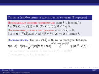 Теорема (необходимые и достаточные условия II порядка)
Необходимые условия экстремума: если ˆx ∈ locmin f и
f ∈ D2(ˆx), то f (ˆx) = 0, f (ˆx)h, h ≥ 0 ∀ h ∈ X.
Достаточные условия экстремума: если f (ˆx) = 0,
∃ α > 0 : f (ˆx)h, h ≥ α h 2 ∀ h ∈ X, то ˆx ∈ locmin f.
Достаточность. Так как f (ˆx) = 0, то по формуле Тейлора
f(ˆx+h)−f(ˆx)=
1
2
f (ˆx)[h, h]+r(h)
f (ˆx)h,h ≥α h 2
≥ α
2 ||h||2
+r(h)≥0
при достаточно малых h, так как r(h) = o( h 2).
Следовательно, ˆx ∈ locmin f. £
Галеев Э. М. МГУ
Лекции: Методы оптимизации
 
