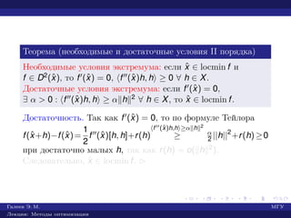 Теорема (необходимые и достаточные условия II порядка)
Необходимые условия экстремума: если ˆx ∈ locmin f и
f ∈ D2(ˆx), то f (ˆx) = 0, f (ˆx)h, h ≥ 0 ∀ h ∈ X.
Достаточные условия экстремума: если f (ˆx) = 0,
∃ α > 0 : f (ˆx)h, h ≥ α h 2 ∀ h ∈ X, то ˆx ∈ locmin f.
Достаточность. Так как f (ˆx) = 0, то по формуле Тейлора
f(ˆx+h)−f(ˆx)=
1
2
f (ˆx)[h, h]+r(h)
f (ˆx)h,h ≥α h 2
≥ α
2 ||h||2
+r(h)≥0
при достаточно малых h, так как r(h) = o( h 2).
Следовательно, ˆx ∈ locmin f. £
Галеев Э. М. МГУ
Лекции: Методы оптимизации
 