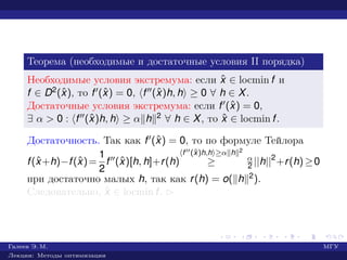 Теорема (необходимые и достаточные условия II порядка)
Необходимые условия экстремума: если ˆx ∈ locmin f и
f ∈ D2(ˆx), то f (ˆx) = 0, f (ˆx)h, h ≥ 0 ∀ h ∈ X.
Достаточные условия экстремума: если f (ˆx) = 0,
∃ α > 0 : f (ˆx)h, h ≥ α h 2 ∀ h ∈ X, то ˆx ∈ locmin f.
Достаточность. Так как f (ˆx) = 0, то по формуле Тейлора
f(ˆx+h)−f(ˆx)=
1
2
f (ˆx)[h, h]+r(h)
f (ˆx)h,h ≥α h 2
≥ α
2 ||h||2
+r(h)≥0
при достаточно малых h, так как r(h) = o( h 2).
Следовательно, ˆx ∈ locmin f. £
Галеев Э. М. МГУ
Лекции: Методы оптимизации
 