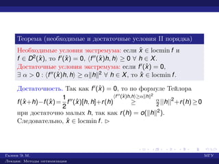 Теорема (необходимые и достаточные условия II порядка)
Необходимые условия экстремума: если ˆx ∈ locmin f и
f ∈ D2(ˆx), то f (ˆx) = 0, f (ˆx)h, h ≥ 0 ∀ h ∈ X.
Достаточные условия экстремума: если f (ˆx) = 0,
∃ α > 0 : f (ˆx)h, h ≥ α h 2 ∀ h ∈ X, то ˆx ∈ locmin f.
Достаточность. Так как f (ˆx) = 0, то по формуле Тейлора
f(ˆx+h)−f(ˆx)=
1
2
f (ˆx)[h, h]+r(h)
f (ˆx)h,h ≥α h 2
≥ α
2 ||h||2
+r(h)≥0
при достаточно малых h, так как r(h) = o( h 2).
Следовательно, ˆx ∈ locmin f. £
Галеев Э. М. МГУ
Лекции: Методы оптимизации
 