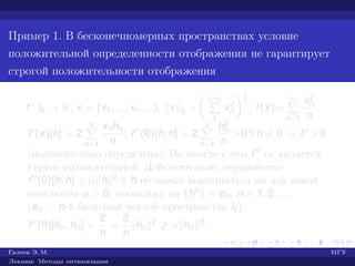 Пример 1. В бесконечномерных пространствах условие
положительной определенности отображения не гарантирует
строгой положительности отображения
f : l2 → R, x = (x1, ..., xn, ...), x l2
=
+∞
1
x2
n
1
2
, f(x)=
∞
n=1
x2
n
n
.
f (x)[h] = 2
∞
n=1
xnhn
n
; f (0)[h, h] = 2
∞
n=1
h2
n
n
>0 ∀ h = 0 ⇒ f >0
(положительно определена). Но вместе с тем f не является
строго положительной. Действительно, неравенство
f (0)[h, h] ≥ α h 2 ∀ h не может выполняться ни для какой
константы α > 0, поскольку на {hn} = en, n = 1, 2, . . .
(en — n-й базисный вектор пространства l2),
f (0)[hn, hn] =
2
n
=
2
n
hn
2 ≥ α hn
2.
Галеев Э. М. МГУ
Лекции: Методы оптимизации
 