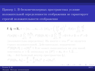 Пример 1. В бесконечномерных пространствах условие
положительной определенности отображения не гарантирует
строгой положительности отображения
f : l2 → R, x = (x1, ..., xn, ...), x l2
=
+∞
1
x2
n
1
2
, f(x)=
∞
n=1
x2
n
n
.
f (x)[h] = 2
∞
n=1
xnhn
n
; f (0)[h, h] = 2
∞
n=1
h2
n
n
>0 ∀ h = 0 ⇒ f >0
(положительно определена). Но вместе с тем f не является
строго положительной. Действительно, неравенство
f (0)[h, h] ≥ α h 2 ∀ h не может выполняться ни для какой
константы α > 0, поскольку на {hn} = en, n = 1, 2, . . .
(en — n-й базисный вектор пространства l2),
f (0)[hn, hn] =
2
n
=
2
n
hn
2 ≥ α hn
2.
Галеев Э. М. МГУ
Лекции: Методы оптимизации
 
