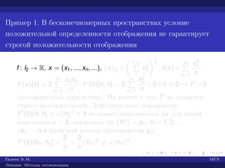 Пример 1. В бесконечномерных пространствах условие
положительной определенности отображения не гарантирует
строгой положительности отображения
f : l2 → R, x = (x1, ..., xn, ...), x l2
=
+∞
1
x2
n
1
2
, f(x)=
∞
n=1
x2
n
n
.
f (x)[h] = 2
∞
n=1
xnhn
n
; f (0)[h, h] = 2
∞
n=1
h2
n
n
>0 ∀ h = 0 ⇒ f >0
(положительно определена). Но вместе с тем f не является
строго положительной. Действительно, неравенство
f (0)[h, h] ≥ α h 2 ∀ h не может выполняться ни для какой
константы α > 0, поскольку на {hn} = en, n = 1, 2, . . .
(en — n-й базисный вектор пространства l2),
f (0)[hn, hn] =
2
n
=
2
n
hn
2 ≥ α hn
2.
Галеев Э. М. МГУ
Лекции: Методы оптимизации
 
