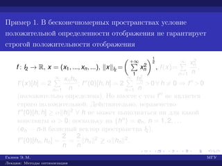 Пример 1. В бесконечномерных пространствах условие
положительной определенности отображения не гарантирует
строгой положительности отображения
f : l2 → R, x = (x1, ..., xn, ...), x l2
=
+∞
1
x2
n
1
2
, f(x)=
∞
n=1
x2
n
n
.
f (x)[h] = 2
∞
n=1
xnhn
n
; f (0)[h, h] = 2
∞
n=1
h2
n
n
>0 ∀ h = 0 ⇒ f >0
(положительно определена). Но вместе с тем f не является
строго положительной. Действительно, неравенство
f (0)[h, h] ≥ α h 2 ∀ h не может выполняться ни для какой
константы α > 0, поскольку на {hn} = en, n = 1, 2, . . .
(en — n-й базисный вектор пространства l2),
f (0)[hn, hn] =
2
n
=
2
n
hn
2 ≥ α hn
2.
Галеев Э. М. МГУ
Лекции: Методы оптимизации
 