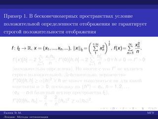 Пример 1. В бесконечномерных пространствах условие
положительной определенности отображения не гарантирует
строгой положительности отображения
f : l2 → R, x = (x1, ..., xn, ...), x l2
=
+∞
1
x2
n
1
2
, f(x)=
∞
n=1
x2
n
n
.
f (x)[h] = 2
∞
n=1
xnhn
n
; f (0)[h, h] = 2
∞
n=1
h2
n
n
>0 ∀ h = 0 ⇒ f >0
(положительно определена). Но вместе с тем f не является
строго положительной. Действительно, неравенство
f (0)[h, h] ≥ α h 2 ∀ h не может выполняться ни для какой
константы α > 0, поскольку на {hn} = en, n = 1, 2, . . .
(en — n-й базисный вектор пространства l2),
f (0)[hn, hn] =
2
n
=
2
n
hn
2 ≥ α hn
2.
Галеев Э. М. МГУ
Лекции: Методы оптимизации
 