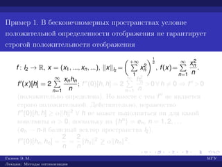 Пример 1. В бесконечномерных пространствах условие
положительной определенности отображения не гарантирует
строгой положительности отображения
f : l2 → R, x = (x1, ..., xn, ...), x l2
=
+∞
1
x2
n
1
2
, f(x)=
∞
n=1
x2
n
n
.
f (x)[h] = 2
∞
n=1
xnhn
n
; f (0)[h, h] = 2
∞
n=1
h2
n
n
>0 ∀ h = 0 ⇒ f >0
(положительно определена). Но вместе с тем f не является
строго положительной. Действительно, неравенство
f (0)[h, h] ≥ α h 2 ∀ h не может выполняться ни для какой
константы α > 0, поскольку на {hn} = en, n = 1, 2, . . .
(en — n-й базисный вектор пространства l2),
f (0)[hn, hn] =
2
n
=
2
n
hn
2 ≥ α hn
2.
Галеев Э. М. МГУ
Лекции: Методы оптимизации
 