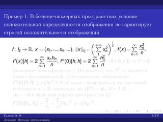 Пример 1. В бесконечномерных пространствах условие
положительной определенности отображения не гарантирует
строгой положительности отображения
f : l2 → R, x = (x1, ..., xn, ...), x l2
=
+∞
1
x2
n
1
2
, f(x)=
∞
n=1
x2
n
n
.
f (x)[h] = 2
∞
n=1
xnhn
n
; f (0)[h, h] = 2
∞
n=1
h2
n
n
>0 ∀ h = 0 ⇒ f >0
(положительно определена). Но вместе с тем f не является
строго положительной. Действительно, неравенство
f (0)[h, h] ≥ α h 2 ∀ h не может выполняться ни для какой
константы α > 0, поскольку на {hn} = en, n = 1, 2, . . .
(en — n-й базисный вектор пространства l2),
f (0)[hn, hn] =
2
n
=
2
n
hn
2 ≥ α hn
2.
Галеев Э. М. МГУ
Лекции: Методы оптимизации
 