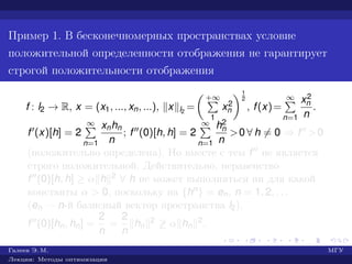 Пример 1. В бесконечномерных пространствах условие
положительной определенности отображения не гарантирует
строгой положительности отображения
f : l2 → R, x = (x1, ..., xn, ...), x l2
=
+∞
1
x2
n
1
2
, f(x)=
∞
n=1
x2
n
n
.
f (x)[h] = 2
∞
n=1
xnhn
n
; f (0)[h, h] = 2
∞
n=1
h2
n
n
>0 ∀ h = 0 ⇒ f >0
(положительно определена). Но вместе с тем f не является
строго положительной. Действительно, неравенство
f (0)[h, h] ≥ α h 2 ∀ h не может выполняться ни для какой
константы α > 0, поскольку на {hn} = en, n = 1, 2, . . .
(en — n-й базисный вектор пространства l2),
f (0)[hn, hn] =
2
n
=
2
n
hn
2 ≥ α hn
2.
Галеев Э. М. МГУ
Лекции: Методы оптимизации
 