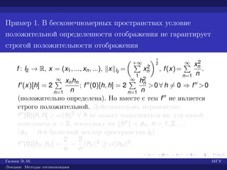 Пример 1. В бесконечномерных пространствах условие
положительной определенности отображения не гарантирует
строгой положительности отображения
f : l2 → R, x = (x1, ..., xn, ...), x l2
=
+∞
1
x2
n
1
2
, f(x)=
∞
n=1
x2
n
n
.
f (x)[h] = 2
∞
n=1
xnhn
n
; f (0)[h, h] = 2
∞
n=1
h2
n
n
>0 ∀ h = 0 ⇒ f >0
(положительно определена). Но вместе с тем f не является
строго положительной. Действительно, неравенство
f (0)[h, h] ≥ α h 2 ∀ h не может выполняться ни для какой
константы α > 0, поскольку на {hn} = en, n = 1, 2, . . .
(en — n-й базисный вектор пространства l2),
f (0)[hn, hn] =
2
n
=
2
n
hn
2 ≥ α hn
2.
Галеев Э. М. МГУ
Лекции: Методы оптимизации
 