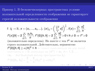 Пример 1. В бесконечномерных пространствах условие
положительной определенности отображения не гарантирует
строгой положительности отображения
f : l2 → R, x = (x1, ..., xn, ...), x l2
=
+∞
1
x2
n
1
2
, f(x)=
∞
n=1
x2
n
n
.
f (x)[h] = 2
∞
n=1
xnhn
n
; f (0)[h, h] = 2
∞
n=1
h2
n
n
>0 ∀ h = 0 ⇒ f >0
(положительно определена). Но вместе с тем f не является
строго положительной. Действительно, неравенство
f (0)[h, h] ≥ α h 2 ∀ h не может выполняться ни для какой
константы α > 0, поскольку на {hn} = en, n = 1, 2, . . .
(en — n-й базисный вектор пространства l2),
f (0)[hn, hn] =
2
n
=
2
n
hn
2 ≥ α hn
2.
Галеев Э. М. МГУ
Лекции: Методы оптимизации
 