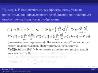 Пример 1. В бесконечномерных пространствах условие
положительной определенности отображения не гарантирует
строгой положительности отображения
f : l2 → R, x = (x1, ..., xn, ...), x l2
=
+∞
1
x2
n
1
2
, f(x)=
∞
n=1
x2
n
n
.
f (x)[h] = 2
∞
n=1
xnhn
n
; f (0)[h, h] = 2
∞
n=1
h2
n
n
>0 ∀ h = 0 ⇒ f >0
(положительно определена). Но вместе с тем f не является
строго положительной. Действительно, неравенство
f (0)[h, h] ≥ α h 2 ∀ h не может выполняться ни для какой
константы α > 0, поскольку на {hn} = en, n = 1, 2, . . .
(en — n-й базисный вектор пространства l2),
f (0)[hn, hn] =
2
n
=
2
n
hn
2 ≥ α hn
2.
Галеев Э. М. МГУ
Лекции: Методы оптимизации
 