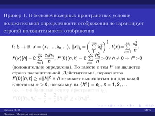 Пример 1. В бесконечномерных пространствах условие
положительной определенности отображения не гарантирует
строгой положительности отображения
f : l2 → R, x = (x1, ..., xn, ...), x l2
=
+∞
1
x2
n
1
2
, f(x)=
∞
n=1
x2
n
n
.
f (x)[h] = 2
∞
n=1
xnhn
n
; f (0)[h, h] = 2
∞
n=1
h2
n
n
>0 ∀ h = 0 ⇒ f >0
(положительно определена). Но вместе с тем f не является
строго положительной. Действительно, неравенство
f (0)[h, h] ≥ α h 2 ∀ h не может выполняться ни для какой
константы α > 0, поскольку на {hn} = en, n = 1, 2, . . .
(en — n-й базисный вектор пространства l2),
f (0)[hn, hn] =
2
n
=
2
n
hn
2 ≥ α hn
2.
Галеев Э. М. МГУ
Лекции: Методы оптимизации
 