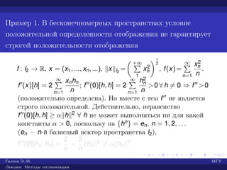 Пример 1. В бесконечномерных пространствах условие
положительной определенности отображения не гарантирует
строгой положительности отображения
f : l2 → R, x = (x1, ..., xn, ...), x l2
=
+∞
1
x2
n
1
2
, f(x)=
∞
n=1
x2
n
n
.
f (x)[h] = 2
∞
n=1
xnhn
n
; f (0)[h, h] = 2
∞
n=1
h2
n
n
>0 ∀ h = 0 ⇒ f >0
(положительно определена). Но вместе с тем f не является
строго положительной. Действительно, неравенство
f (0)[h, h] ≥ α h 2 ∀ h не может выполняться ни для какой
константы α > 0, поскольку на {hn} = en, n = 1, 2, . . .
(en — n-й базисный вектор пространства l2),
f (0)[hn, hn] =
2
n
=
2
n
hn
2 ≥ α hn
2.
Галеев Э. М. МГУ
Лекции: Методы оптимизации
 