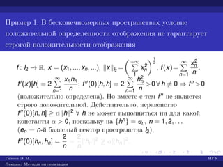 Пример 1. В бесконечномерных пространствах условие
положительной определенности отображения не гарантирует
строгой положительности отображения
f : l2 → R, x = (x1, ..., xn, ...), x l2
=
+∞
1
x2
n
1
2
, f(x)=
∞
n=1
x2
n
n
.
f (x)[h] = 2
∞
n=1
xnhn
n
; f (0)[h, h] = 2
∞
n=1
h2
n
n
>0 ∀ h = 0 ⇒ f >0
(положительно определена). Но вместе с тем f не является
строго положительной. Действительно, неравенство
f (0)[h, h] ≥ α h 2 ∀ h не может выполняться ни для какой
константы α > 0, поскольку на {hn} = en, n = 1, 2, . . .
(en — n-й базисный вектор пространства l2),
f (0)[hn, hn] =
2
n
=
2
n
hn
2 ≥ α hn
2.
Галеев Э. М. МГУ
Лекции: Методы оптимизации
 