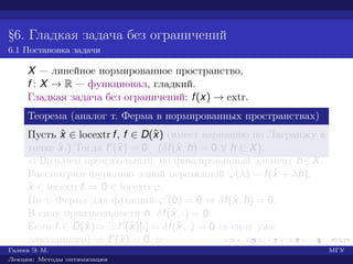 §6. Гладкая задача без ограничений
6.1 Постановка задачи
X — линейное нормированное пространство,
f : X → R — функционал, гладкий.
Гладкая задача без ограничений: f(x) → extr.
Теорема (аналог т. Ферма в нормированных пространствах)
Пусть ˆx ∈ locextr f, f ∈ D(ˆx) (имеет вариацию по Лагранжу в
точке ˆx.) Тогда f (ˆx) = 0 (δf(ˆx, h) = 0 ∀ h ∈ X).
¡ Возьмем произвольный, но фиксированный элемент h∈X.
Рассмотрим функцию одной переменной ϕ(λ) = f(ˆx + λh).
ˆx ∈ locextr f ⇒ 0 ∈ locextr ϕ.
По т. Ферма для функций ϕ (0) = 0 ⇔ δf(ˆx, h) = 0.
В силу произвольности h δf(ˆx, ·) = 0.
Если f ∈ D(ˆx)⇒ ∃ f (ˆx)[·] = δf(ˆx, ·) = 0 (в силу уже
доказанного) ⇒ f (ˆx) = 0. £
Галеев Э. М. МГУ
Лекции: Методы оптимизации
 