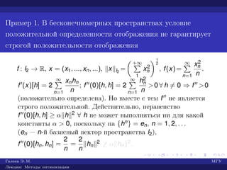Пример 1. В бесконечномерных пространствах условие
положительной определенности отображения не гарантирует
строгой положительности отображения
f : l2 → R, x = (x1, ..., xn, ...), x l2
=
+∞
1
x2
n
1
2
, f(x)=
∞
n=1
x2
n
n
.
f (x)[h] = 2
∞
n=1
xnhn
n
; f (0)[h, h] = 2
∞
n=1
h2
n
n
>0 ∀ h = 0 ⇒ f >0
(положительно определена). Но вместе с тем f не является
строго положительной. Действительно, неравенство
f (0)[h, h] ≥ α h 2 ∀ h не может выполняться ни для какой
константы α > 0, поскольку на {hn} = en, n = 1, 2, . . .
(en — n-й базисный вектор пространства l2),
f (0)[hn, hn] =
2
n
=
2
n
hn
2 ≥ α hn
2.
Галеев Э. М. МГУ
Лекции: Методы оптимизации
 