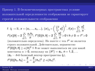 Пример 1. В бесконечномерных пространствах условие
положительной определенности отображения не гарантирует
строгой положительности отображения
f : l2 → R, x = (x1, ..., xn, ...), x l2
=
+∞
1
x2
n
1
2
, f(x)=
∞
n=1
x2
n
n
.
f (x)[h] = 2
∞
n=1
xnhn
n
; f (0)[h, h] = 2
∞
n=1
h2
n
n
>0 ∀ h = 0 ⇒ f >0
(положительно определена). Но вместе с тем f не является
строго положительной. Действительно, неравенство
f (0)[h, h] ≥ α h 2 ∀ h не может выполняться ни для какой
константы α > 0, поскольку на {hn} = en, n = 1, 2, . . .
(en — n-й базисный вектор пространства l2),
f (0)[hn, hn] =
2
n
=
2
n
hn
2 ≥ α hn
2.
Галеев Э. М. МГУ
Лекции: Методы оптимизации
 
