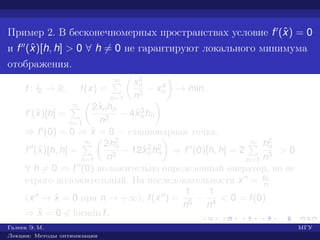 Пример 2. В бесконечномерных пространствах условие f (ˆx) = 0
и f (ˆx)[h, h] > 0 ∀ h = 0 не гарантируют локального минимума
отображения.
f : l2 → R, f(x) =
∞
n=1
x2
n
n3
− x4
n → min .
f (ˆx)[h] =
∞
n=1
2ˆxnhn
n3
− 4ˆx3
n hn
⇒ f (0) = 0 ⇒ ˆx = 0 — стационарная точка.
f (ˆx)[h, h] =
∞
n=1
2h2
n
n3
− 12ˆx2
n h2
n ⇒ f (0)[h, h] = 2
∞
n=1
h2
n
n3
> 0
∀ h = 0 ⇒ f (0) положительно определенный оператор, но не
строго положительный. На последовательности xn = en
n
(xn → ˆx = 0 при n → +∞), f(xn) =
1
n5
−
1
n4
< 0 = f(0)
⇒ ˆx = 0 ∈ locmin f.
Галеев Э. М. МГУ
Лекции: Методы оптимизации
 