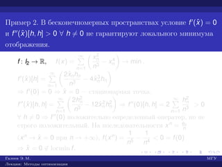 Пример 2. В бесконечномерных пространствах условие f (ˆx) = 0
и f (ˆx)[h, h] > 0 ∀ h = 0 не гарантируют локального минимума
отображения.
f : l2 → R, f(x) =
∞
n=1
x2
n
n3
− x4
n → min .
f (ˆx)[h] =
∞
n=1
2ˆxnhn
n3
− 4ˆx3
n hn
⇒ f (0) = 0 ⇒ ˆx = 0 — стационарная точка.
f (ˆx)[h, h] =
∞
n=1
2h2
n
n3
− 12ˆx2
n h2
n ⇒ f (0)[h, h] = 2
∞
n=1
h2
n
n3
> 0
∀ h = 0 ⇒ f (0) положительно определенный оператор, но не
строго положительный. На последовательности xn = en
n
(xn → ˆx = 0 при n → +∞), f(xn) =
1
n5
−
1
n4
< 0 = f(0)
⇒ ˆx = 0 ∈ locmin f.
Галеев Э. М. МГУ
Лекции: Методы оптимизации
 