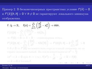Пример 2. В бесконечномерных пространствах условие f (ˆx) = 0
и f (ˆx)[h, h] > 0 ∀ h = 0 не гарантируют локального минимума
отображения.
f : l2 → R, f(x) =
∞
n=1
x2
n
n3
− x4
n → min .
f (ˆx)[h] =
∞
n=1
2ˆxnhn
n3
− 4ˆx3
n hn
⇒ f (0) = 0 ⇒ ˆx = 0 — стационарная точка.
f (ˆx)[h, h] =
∞
n=1
2h2
n
n3
− 12ˆx2
n h2
n ⇒ f (0)[h, h] = 2
∞
n=1
h2
n
n3
> 0
∀ h = 0 ⇒ f (0) положительно определенный оператор, но не
строго положительный. На последовательности xn = en
n
(xn → ˆx = 0 при n → +∞), f(xn) =
1
n5
−
1
n4
< 0 = f(0)
⇒ ˆx = 0 ∈ locmin f.
Галеев Э. М. МГУ
Лекции: Методы оптимизации
 