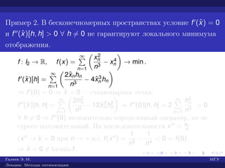 Пример 2. В бесконечномерных пространствах условие f (ˆx) = 0
и f (ˆx)[h, h] > 0 ∀ h = 0 не гарантируют локального минимума
отображения.
f : l2 → R, f(x) =
∞
n=1
x2
n
n3
− x4
n → min .
f (ˆx)[h] =
∞
n=1
2ˆxnhn
n3
− 4ˆx3
n hn
⇒ f (0) = 0 ⇒ ˆx = 0 — стационарная точка.
f (ˆx)[h, h] =
∞
n=1
2h2
n
n3
− 12ˆx2
n h2
n ⇒ f (0)[h, h] = 2
∞
n=1
h2
n
n3
> 0
∀ h = 0 ⇒ f (0) положительно определенный оператор, но не
строго положительный. На последовательности xn = en
n
(xn → ˆx = 0 при n → +∞), f(xn) =
1
n5
−
1
n4
< 0 = f(0)
⇒ ˆx = 0 ∈ locmin f.
Галеев Э. М. МГУ
Лекции: Методы оптимизации
 