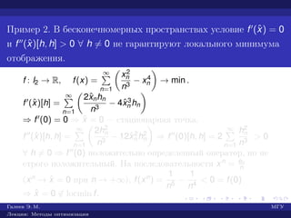 Пример 2. В бесконечномерных пространствах условие f (ˆx) = 0
и f (ˆx)[h, h] > 0 ∀ h = 0 не гарантируют локального минимума
отображения.
f : l2 → R, f(x) =
∞
n=1
x2
n
n3
− x4
n → min .
f (ˆx)[h] =
∞
n=1
2ˆxnhn
n3
− 4ˆx3
n hn
⇒ f (0) = 0 ⇒ ˆx = 0 — стационарная точка.
f (ˆx)[h, h] =
∞
n=1
2h2
n
n3
− 12ˆx2
n h2
n ⇒ f (0)[h, h] = 2
∞
n=1
h2
n
n3
> 0
∀ h = 0 ⇒ f (0) положительно определенный оператор, но не
строго положительный. На последовательности xn = en
n
(xn → ˆx = 0 при n → +∞), f(xn) =
1
n5
−
1
n4
< 0 = f(0)
⇒ ˆx = 0 ∈ locmin f.
Галеев Э. М. МГУ
Лекции: Методы оптимизации
 