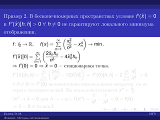Пример 2. В бесконечномерных пространствах условие f (ˆx) = 0
и f (ˆx)[h, h] > 0 ∀ h = 0 не гарантируют локального минимума
отображения.
f : l2 → R, f(x) =
∞
n=1
x2
n
n3
− x4
n → min .
f (ˆx)[h] =
∞
n=1
2ˆxnhn
n3
− 4ˆx3
n hn
⇒ f (0) = 0 ⇒ ˆx = 0 — стационарная точка.
f (ˆx)[h, h] =
∞
n=1
2h2
n
n3
− 12ˆx2
n h2
n ⇒ f (0)[h, h] = 2
∞
n=1
h2
n
n3
> 0
∀ h = 0 ⇒ f (0) положительно определенный оператор, но не
строго положительный. На последовательности xn = en
n
(xn → ˆx = 0 при n → +∞), f(xn) =
1
n5
−
1
n4
< 0 = f(0)
⇒ ˆx = 0 ∈ locmin f.
Галеев Э. М. МГУ
Лекции: Методы оптимизации
 