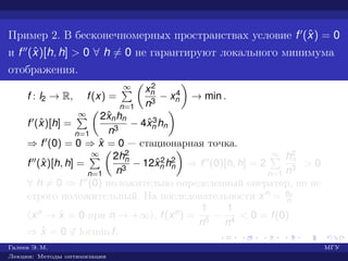Пример 2. В бесконечномерных пространствах условие f (ˆx) = 0
и f (ˆx)[h, h] > 0 ∀ h = 0 не гарантируют локального минимума
отображения.
f : l2 → R, f(x) =
∞
n=1
x2
n
n3
− x4
n → min .
f (ˆx)[h] =
∞
n=1
2ˆxnhn
n3
− 4ˆx3
n hn
⇒ f (0) = 0 ⇒ ˆx = 0 — стационарная точка.
f (ˆx)[h, h] =
∞
n=1
2h2
n
n3
− 12ˆx2
n h2
n ⇒ f (0)[h, h] = 2
∞
n=1
h2
n
n3
> 0
∀ h = 0 ⇒ f (0) положительно определенный оператор, но не
строго положительный. На последовательности xn = en
n
(xn → ˆx = 0 при n → +∞), f(xn) =
1
n5
−
1
n4
< 0 = f(0)
⇒ ˆx = 0 ∈ locmin f.
Галеев Э. М. МГУ
Лекции: Методы оптимизации
 