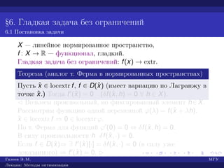 §6. Гладкая задача без ограничений
6.1 Постановка задачи
X — линейное нормированное пространство,
f : X → R — функционал, гладкий.
Гладкая задача без ограничений: f(x) → extr.
Теорема (аналог т. Ферма в нормированных пространствах)
Пусть ˆx ∈ locextr f, f ∈ D(ˆx) (имеет вариацию по Лагранжу в
точке ˆx.) Тогда f (ˆx) = 0 (δf(ˆx, h) = 0 ∀ h ∈ X).
¡ Возьмем произвольный, но фиксированный элемент h∈X.
Рассмотрим функцию одной переменной ϕ(λ) = f(ˆx + λh).
ˆx ∈ locextr f ⇒ 0 ∈ locextr ϕ.
По т. Ферма для функций ϕ (0) = 0 ⇔ δf(ˆx, h) = 0.
В силу произвольности h δf(ˆx, ·) = 0.
Если f ∈ D(ˆx)⇒ ∃ f (ˆx)[·] = δf(ˆx, ·) = 0 (в силу уже
доказанного) ⇒ f (ˆx) = 0. £
Галеев Э. М. МГУ
Лекции: Методы оптимизации
 