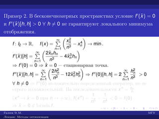 Пример 2. В бесконечномерных пространствах условие f (ˆx) = 0
и f (ˆx)[h, h] > 0 ∀ h = 0 не гарантируют локального минимума
отображения.
f : l2 → R, f(x) =
∞
n=1
x2
n
n3
− x4
n → min .
f (ˆx)[h] =
∞
n=1
2ˆxnhn
n3
− 4ˆx3
n hn
⇒ f (0) = 0 ⇒ ˆx = 0 — стационарная точка.
f (ˆx)[h, h] =
∞
n=1
2h2
n
n3
− 12ˆx2
n h2
n ⇒ f (0)[h, h] = 2
∞
n=1
h2
n
n3
> 0
∀ h = 0 ⇒ f (0) положительно определенный оператор, но не
строго положительный. На последовательности xn = en
n
(xn → ˆx = 0 при n → +∞), f(xn) =
1
n5
−
1
n4
< 0 = f(0)
⇒ ˆx = 0 ∈ locmin f.
Галеев Э. М. МГУ
Лекции: Методы оптимизации
 