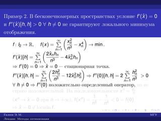 Пример 2. В бесконечномерных пространствах условие f (ˆx) = 0
и f (ˆx)[h, h] > 0 ∀ h = 0 не гарантируют локального минимума
отображения.
f : l2 → R, f(x) =
∞
n=1
x2
n
n3
− x4
n → min .
f (ˆx)[h] =
∞
n=1
2ˆxnhn
n3
− 4ˆx3
n hn
⇒ f (0) = 0 ⇒ ˆx = 0 — стационарная точка.
f (ˆx)[h, h] =
∞
n=1
2h2
n
n3
− 12ˆx2
n h2
n ⇒ f (0)[h, h] = 2
∞
n=1
h2
n
n3
> 0
∀ h = 0 ⇒ f (0) положительно определенный оператор, но не
строго положительный. На последовательности xn = en
n
(xn → ˆx = 0 при n → +∞), f(xn) =
1
n5
−
1
n4
< 0 = f(0)
⇒ ˆx = 0 ∈ locmin f.
Галеев Э. М. МГУ
Лекции: Методы оптимизации
 