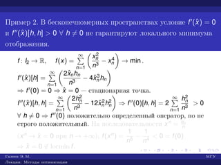 Пример 2. В бесконечномерных пространствах условие f (ˆx) = 0
и f (ˆx)[h, h] > 0 ∀ h = 0 не гарантируют локального минимума
отображения.
f : l2 → R, f(x) =
∞
n=1
x2
n
n3
− x4
n → min .
f (ˆx)[h] =
∞
n=1
2ˆxnhn
n3
− 4ˆx3
n hn
⇒ f (0) = 0 ⇒ ˆx = 0 — стационарная точка.
f (ˆx)[h, h] =
∞
n=1
2h2
n
n3
− 12ˆx2
n h2
n ⇒ f (0)[h, h] = 2
∞
n=1
h2
n
n3
> 0
∀ h = 0 ⇒ f (0) положительно определенный оператор, но не
строго положительный. На последовательности xn = en
n
(xn → ˆx = 0 при n → +∞), f(xn) =
1
n5
−
1
n4
< 0 = f(0)
⇒ ˆx = 0 ∈ locmin f.
Галеев Э. М. МГУ
Лекции: Методы оптимизации
 