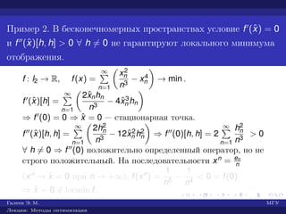 Пример 2. В бесконечномерных пространствах условие f (ˆx) = 0
и f (ˆx)[h, h] > 0 ∀ h = 0 не гарантируют локального минимума
отображения.
f : l2 → R, f(x) =
∞
n=1
x2
n
n3
− x4
n → min .
f (ˆx)[h] =
∞
n=1
2ˆxnhn
n3
− 4ˆx3
n hn
⇒ f (0) = 0 ⇒ ˆx = 0 — стационарная точка.
f (ˆx)[h, h] =
∞
n=1
2h2
n
n3
− 12ˆx2
n h2
n ⇒ f (0)[h, h] = 2
∞
n=1
h2
n
n3
> 0
∀ h = 0 ⇒ f (0) положительно определенный оператор, но не
строго положительный. На последовательности xn = en
n
(xn → ˆx = 0 при n → +∞), f(xn) =
1
n5
−
1
n4
< 0 = f(0)
⇒ ˆx = 0 ∈ locmin f.
Галеев Э. М. МГУ
Лекции: Методы оптимизации
 