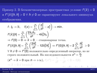 Пример 2. В бесконечномерных пространствах условие f (ˆx) = 0
и f (ˆx)[h, h] > 0 ∀ h = 0 не гарантируют локального минимума
отображения.
f : l2 → R, f(x) =
∞
n=1
x2
n
n3
− x4
n → min .
f (ˆx)[h] =
∞
n=1
2ˆxnhn
n3
− 4ˆx3
n hn
⇒ f (0) = 0 ⇒ ˆx = 0 — стационарная точка.
f (ˆx)[h, h] =
∞
n=1
2h2
n
n3
− 12ˆx2
n h2
n ⇒ f (0)[h, h] = 2
∞
n=1
h2
n
n3
> 0
∀ h = 0 ⇒ f (0) положительно определенный оператор, но не
строго положительный. На последовательности xn = en
n
(xn → ˆx = 0 при n → +∞), f(xn) =
1
n5
−
1
n4
< 0 = f(0)
⇒ ˆx = 0 ∈ locmin f.
Галеев Э. М. МГУ
Лекции: Методы оптимизации
 