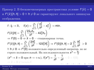 Пример 2. В бесконечномерных пространствах условие f (ˆx) = 0
и f (ˆx)[h, h] > 0 ∀ h = 0 не гарантируют локального минимума
отображения.
f : l2 → R, f(x) =
∞
n=1
x2
n
n3
− x4
n → min .
f (ˆx)[h] =
∞
n=1
2ˆxnhn
n3
− 4ˆx3
n hn
⇒ f (0) = 0 ⇒ ˆx = 0 — стационарная точка.
f (ˆx)[h, h] =
∞
n=1
2h2
n
n3
− 12ˆx2
n h2
n ⇒ f (0)[h, h] = 2
∞
n=1
h2
n
n3
> 0
∀ h = 0 ⇒ f (0) положительно определенный оператор, но не
строго положительный. На последовательности xn = en
n
(xn → ˆx = 0 при n → +∞), f(xn) =
1
n5
−
1
n4
< 0 = f(0)
⇒ ˆx = 0 ∈ locmin f.
Галеев Э. М. МГУ
Лекции: Методы оптимизации
 