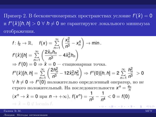 Пример 2. В бесконечномерных пространствах условие f (ˆx) = 0
и f (ˆx)[h, h] > 0 ∀ h = 0 не гарантируют локального минимума
отображения.
f : l2 → R, f(x) =
∞
n=1
x2
n
n3
− x4
n → min .
f (ˆx)[h] =
∞
n=1
2ˆxnhn
n3
− 4ˆx3
n hn
⇒ f (0) = 0 ⇒ ˆx = 0 — стационарная точка.
f (ˆx)[h, h] =
∞
n=1
2h2
n
n3
− 12ˆx2
n h2
n ⇒ f (0)[h, h] = 2
∞
n=1
h2
n
n3
> 0
∀ h = 0 ⇒ f (0) положительно определенный оператор, но не
строго положительный. На последовательности xn = en
n
(xn → ˆx = 0 при n → +∞), f(xn) =
1
n5
−
1
n4
< 0 = f(0)
⇒ ˆx = 0 ∈ locmin f.
Галеев Э. М. МГУ
Лекции: Методы оптимизации
 