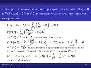 Пример 2. В бесконечномерных пространствах условие f (ˆx) = 0
и f (ˆx)[h, h] > 0 ∀ h = 0 не гарантируют локального минимума
отображения.
f : l2 → R, f(x) =
∞
n=1
x2
n
n3
− x4
n → min .
f (ˆx)[h] =
∞
n=1
2ˆxnhn
n3
− 4ˆx3
n hn
⇒ f (0) = 0 ⇒ ˆx = 0 — стационарная точка.
f (ˆx)[h, h] =
∞
n=1
2h2
n
n3
− 12ˆx2
n h2
n ⇒ f (0)[h, h] = 2
∞
n=1
h2
n
n3
> 0
∀ h = 0 ⇒ f (0) положительно определенный оператор, но не
строго положительный. На последовательности xn = en
n
(xn → ˆx = 0 при n → +∞), f(xn) =
1
n5
−
1
n4
< 0 = f(0)
⇒ ˆx = 0 ∈ locmin f.
Галеев Э. М. МГУ
Лекции: Методы оптимизации
 