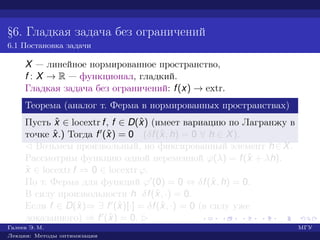 §6. Гладкая задача без ограничений
6.1 Постановка задачи
X — линейное нормированное пространство,
f : X → R — функционал, гладкий.
Гладкая задача без ограничений: f(x) → extr.
Теорема (аналог т. Ферма в нормированных пространствах)
Пусть ˆx ∈ locextr f, f ∈ D(ˆx) (имеет вариацию по Лагранжу в
точке ˆx.) Тогда f (ˆx) = 0 (δf(ˆx, h) = 0 ∀ h ∈ X).
¡ Возьмем произвольный, но фиксированный элемент h∈X.
Рассмотрим функцию одной переменной ϕ(λ) = f(ˆx + λh).
ˆx ∈ locextr f ⇒ 0 ∈ locextr ϕ.
По т. Ферма для функций ϕ (0) = 0 ⇔ δf(ˆx, h) = 0.
В силу произвольности h δf(ˆx, ·) = 0.
Если f ∈ D(ˆx)⇒ ∃ f (ˆx)[·] = δf(ˆx, ·) = 0 (в силу уже
доказанного) ⇒ f (ˆx) = 0. £
Галеев Э. М. МГУ
Лекции: Методы оптимизации
 