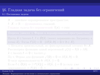 §6. Гладкая задача без ограничений
6.1 Постановка задачи
X — линейное нормированное пространство,
f : X → R — функционал, гладкий.
Гладкая задача без ограничений: f(x) → extr.
Теорема (аналог т. Ферма в нормированных пространствах)
Пусть ˆx ∈ locextr f, f ∈ D(ˆx) (имеет вариацию по Лагранжу в
точке ˆx). Тогда f (ˆx) = 0 (δf(ˆx, h) = 0 ∀ h ∈ X).
¡ Возьмем произвольный, но фиксированный элемент h∈X.
Рассмотрим функцию одной переменной ϕ(λ) = f(ˆx + λh).
ˆx ∈ locextr f ⇒ 0 ∈ locextr ϕ.
По т. Ферма для функций ϕ (0) = 0 ⇔ δf(ˆx, h) = 0.
В силу произвольности h δf(ˆx, ·) = 0.
Если f ∈ D(ˆx) ⇒ ∃ f (ˆx)[·] = δf(ˆx, ·) = 0 (в силу уже
доказанного) ⇒ f (ˆx) = 0. £
Галеев Э. М. МГУ
Лекции: Вариационное исчисление и оптимальное управление
 