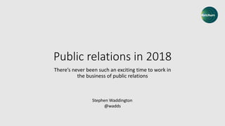 Public relations in 2018
There’s never been such an exciting time to work in
the business of public relations
Stephen Waddington
@wadds
 