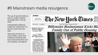 #9 Mainstream media resurgence
The use of earned media as
part of a public relations
campaign didn’t ever go
away.
Undoubtedly traditional
media has modernised. It’s
become social and uses
data.
Fake news primarily on
social media, means that
traditional media brands
have reversed declines and
are enjoying a resurgence.
 
