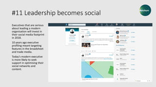 #11 Leadership becomes social
Executives that are serious
about leading a modern
organisation will invest in
their social media footprint
in 2018.
10 years ago executive
profiling meant targeting
features in the broadsheet
and trade media.
Today’s modern executive
is more likely to seek
support in optimising their
social networks and
content.
 