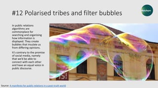 #12 Polarised tribes and filter bubbles
In public relations
algorithms are
commonplace for
searching and organising
how information is
displayed. They create
bubbles that insulate us
from differing opinions.
It’s contrary to the promise
of social media, namely
that we’d be able to
connect with each other
and have an equal voice in
public discourse.
Source: A manifesto for public relations in a post-truth world
 