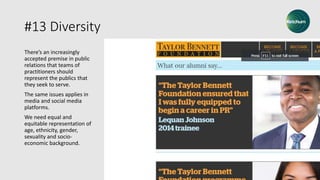 #13 Diversity
There’s an increasingly
accepted premise in public
relations that teams of
practitioners should
represent the publics that
they seek to serve.
The same issues applies in
media and social media
platforms.
We need equal and
equitable representation of
age, ethnicity, gender,
sexuality and socio-
economic background.
 