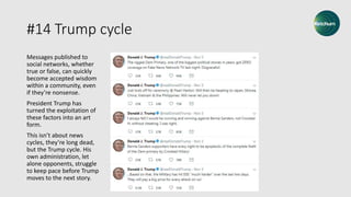 #14 Trump cycle
Messages published to
social networks, whether
true or false, can quickly
become accepted wisdom
within a community, even
if they’re nonsense.
President Trump has
turned the exploitation of
these factors into an art
form.
This isn’t about news
cycles, they’re long dead,
but the Trump cycle. His
own administration, let
alone opponents, struggle
to keep pace before Trump
moves to the next story.
 