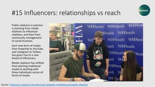 #15 Influencers: relationships vs reach
Public relations in practice
is evolving from media
relations to influencer
relations, and then from
community management
to social business.
Each new form of media
from Snapchat to YouTube,
and Instagram to Twitter,
has given rise to a new
breed of influencers.
Media relations has shifted
from pitching traditional
media to working with
these individuals across all
forms of media.
Source: Influencer relations: the latest war between marketing and public relations
 