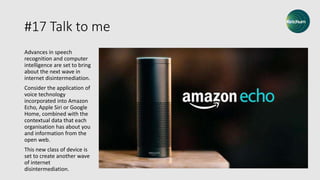 #17 Talk to me
Advances in speech
recognition and computer
intelligence are set to bring
about the next wave in
internet disintermediation.
Consider the application of
voice technology
incorporated into Amazon
Echo, Apple Siri or Google
Home, combined with the
contextual data that each
organisation has about you
and information from the
open web.
This new class of device is
set to create another wave
of internet
disintermediation.
 