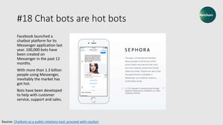 #18 Chat bots are hot bots
Facebook launched a
chatbot platform for its
Messenger application last
year. 100,000 bots have
been created on
Messenger in the past 12
months.
With more than 1.3 billion
people using Messenger,
inevitably the market has
got hot.
Bots have been developed
to help with customer
service, support and sales.
Source: Chatbots as a public relations tool: proceed with caution
 