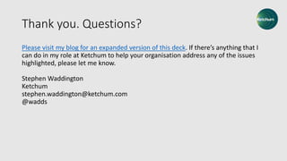 Thank you. Questions?
Please visit my blog for an expanded version of this deck. If there’s anything that I
can do in my role at Ketchum to help your organisation address any of the issues
highlighted, please let me know.
Stephen Waddington
Ketchum
stephen.waddington@ketchum.com
@wadds
 